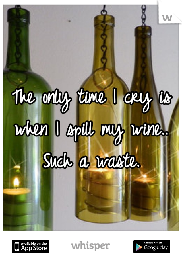 The only time I cry is when I spill my wine.. Such a waste.