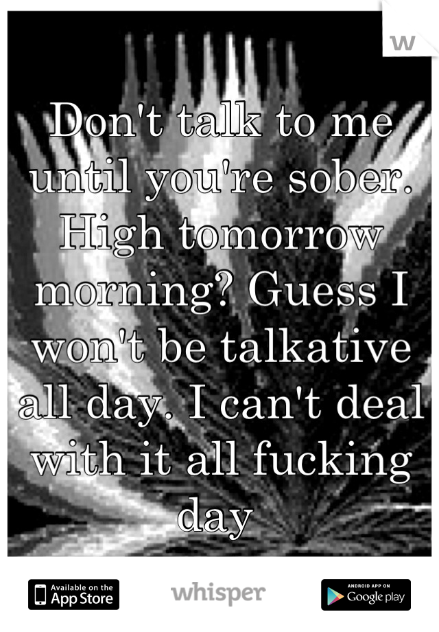 Don't talk to me until you're sober. 
High tomorrow morning? Guess I won't be talkative all day. I can't deal with it all fucking day 
