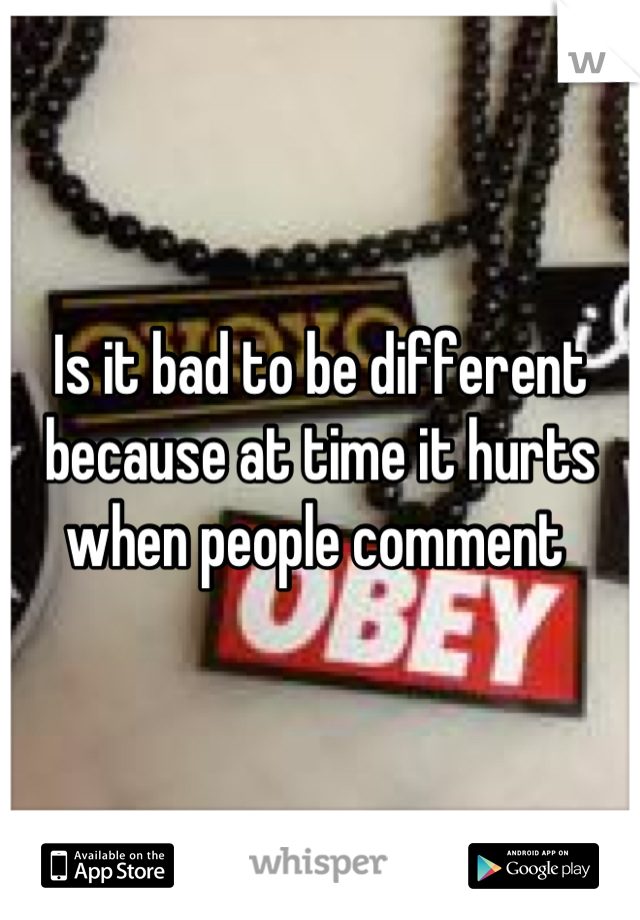 Is it bad to be different because at time it hurts when people comment 