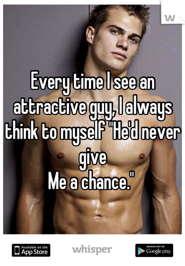 Every time I see an attractive guy, I always think to myself "He'd never give 
Me a chance." 

