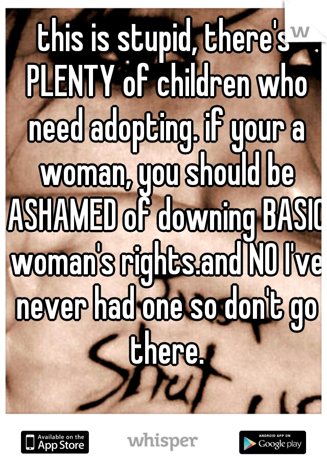 this is stupid, there's PLENTY of children who need adopting. if your a woman, you should be ASHAMED of downing BASIC woman's rights.and NO I've never had one so don't go there.