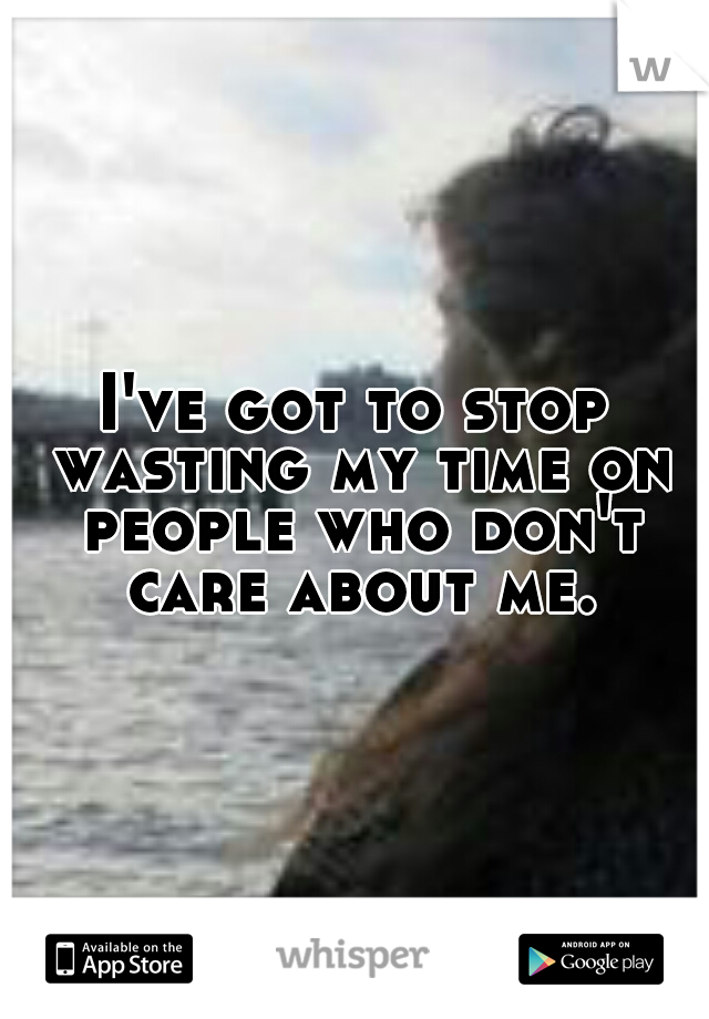 I've got to stop wasting my time on people who don't care about me.