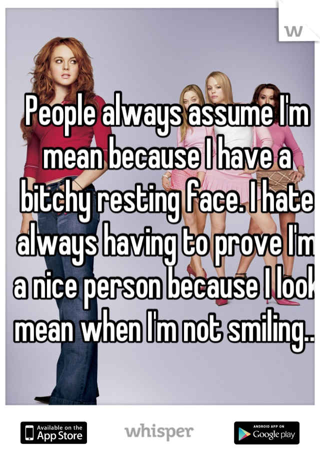 People always assume I'm mean because I have a bitchy resting face. I hate always having to prove I'm a nice person because I look mean when I'm not smiling...