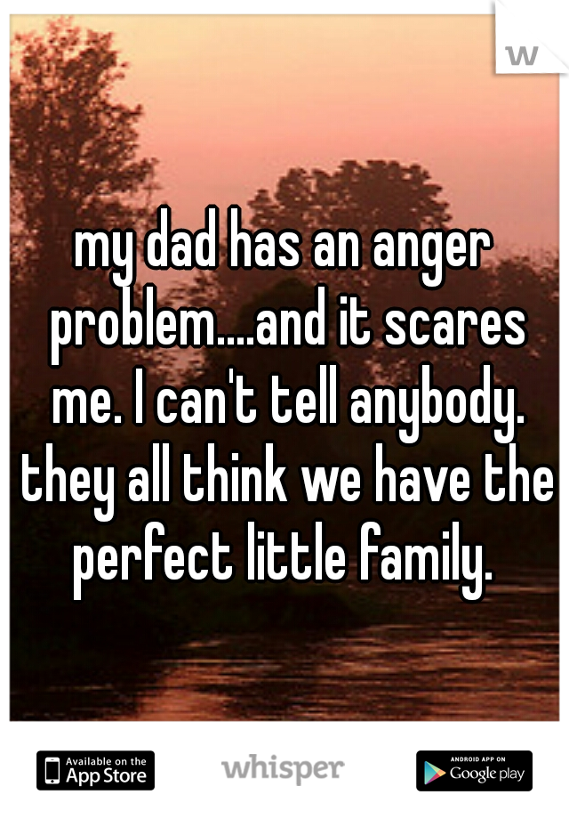 my dad has an anger problem....and it scares me. I can't tell anybody. they all think we have the perfect little family. 