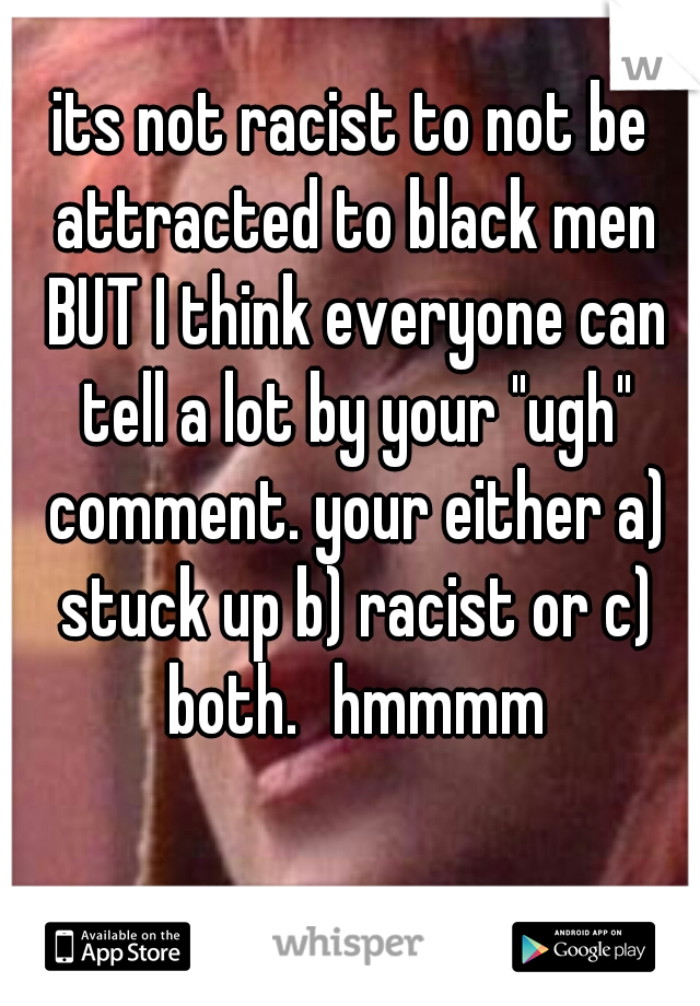 its not racist to not be attracted to black men BUT I think everyone can tell a lot by your "ugh" comment. your either a) stuck up b) racist or c) both.
hmmmm