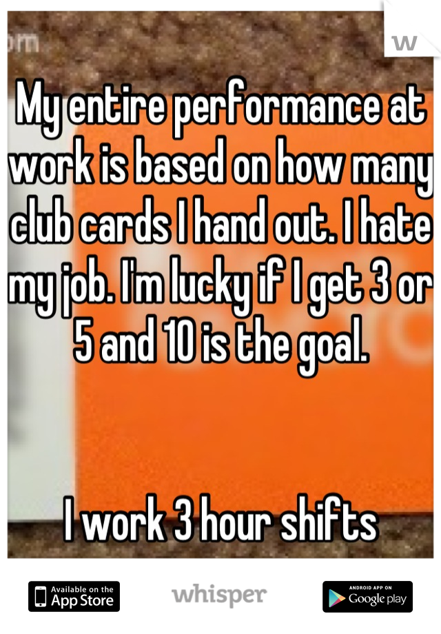 My entire performance at work is based on how many club cards I hand out. I hate my job. I'm lucky if I get 3 or 5 and 10 is the goal. 


I work 3 hour shifts