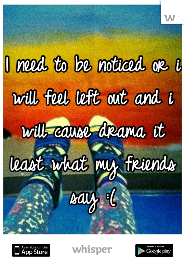 I need to be noticed or i will feel left out and i will cause drama it least what my friends say :(