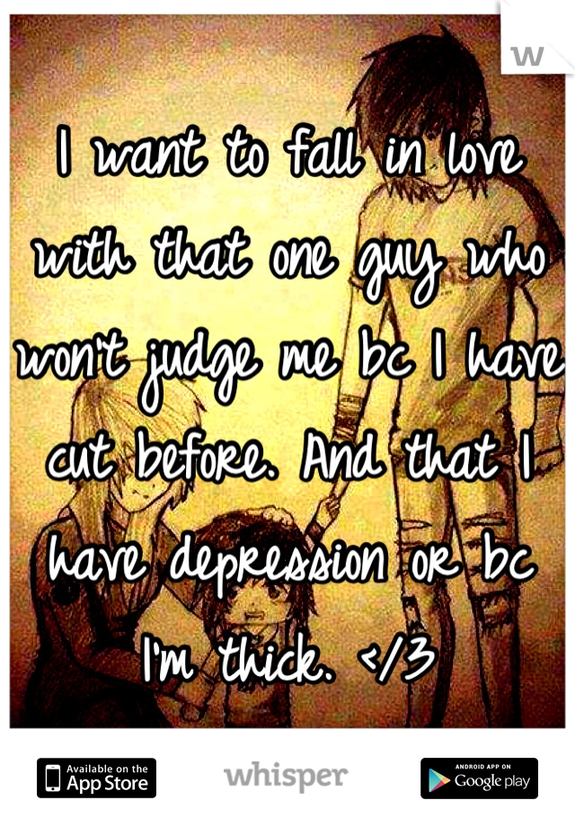 I want to fall in love with that one guy who won't judge me bc I have cut before. And that I have depression or bc I'm thick. </3