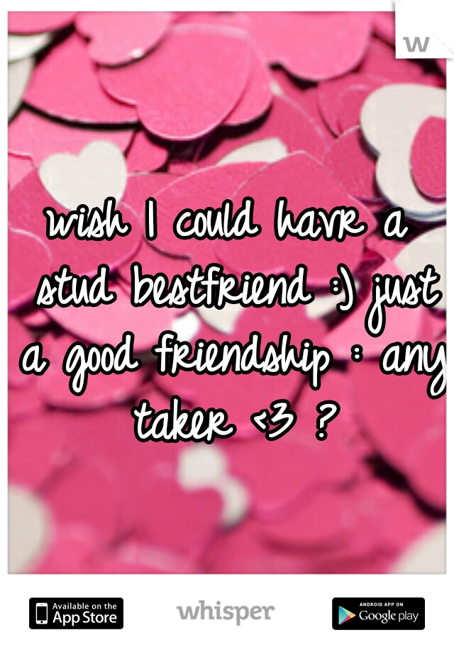 wish I could havr a stud bestfriend :) just a good friendship : any taker <3 ?