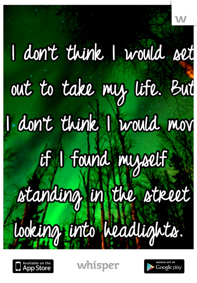 I don't think I would set out to take my life. But I don't think I would move if I found myself standing in the street looking into headlights. 
