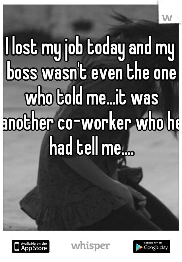 I lost my job today and my boss wasn't even the one who told me...it was another co-worker who he had tell me....
