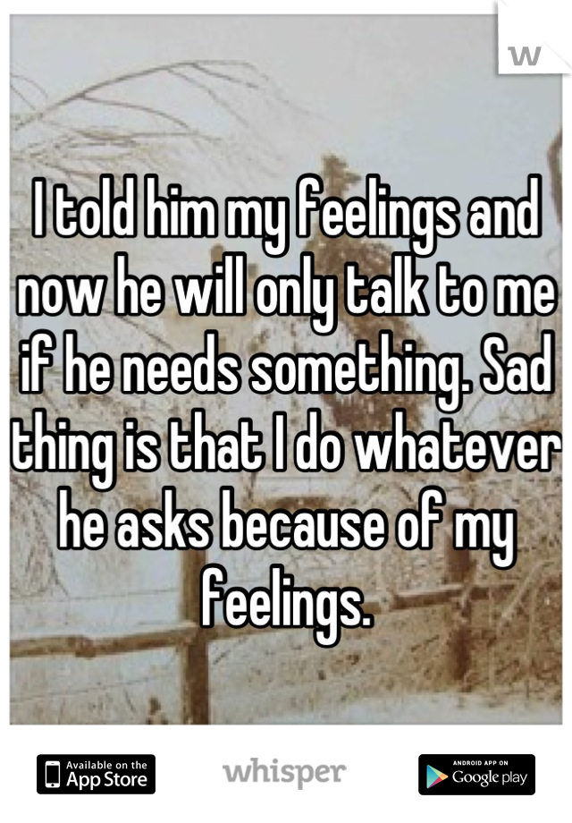 I told him my feelings and now he will only talk to me if he needs something. Sad thing is that I do whatever he asks because of my feelings.