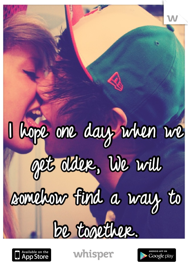I hope one day when we get older, We will somehow find a way to be together.
