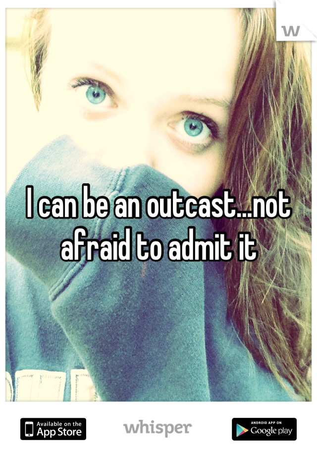 I can be an outcast...not afraid to admit it