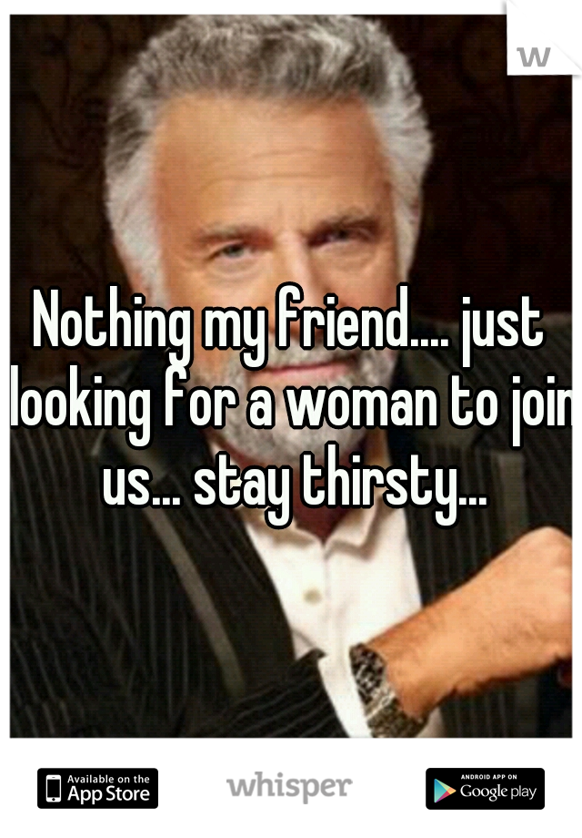 Nothing my friend.... just looking for a woman to join us... stay thirsty...