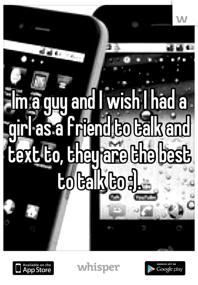 Im a guy and I wish I had a girl as a friend to talk and text to, they are the best to talk to :).
