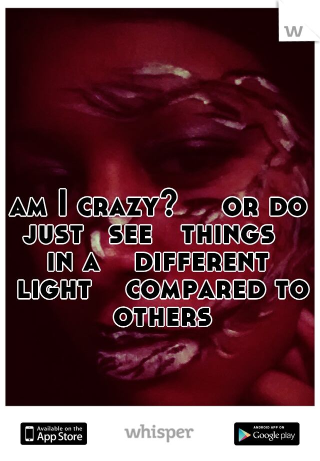am I crazy? 
  or do just 
see   things    in a  
different  light
  compared to 
others
