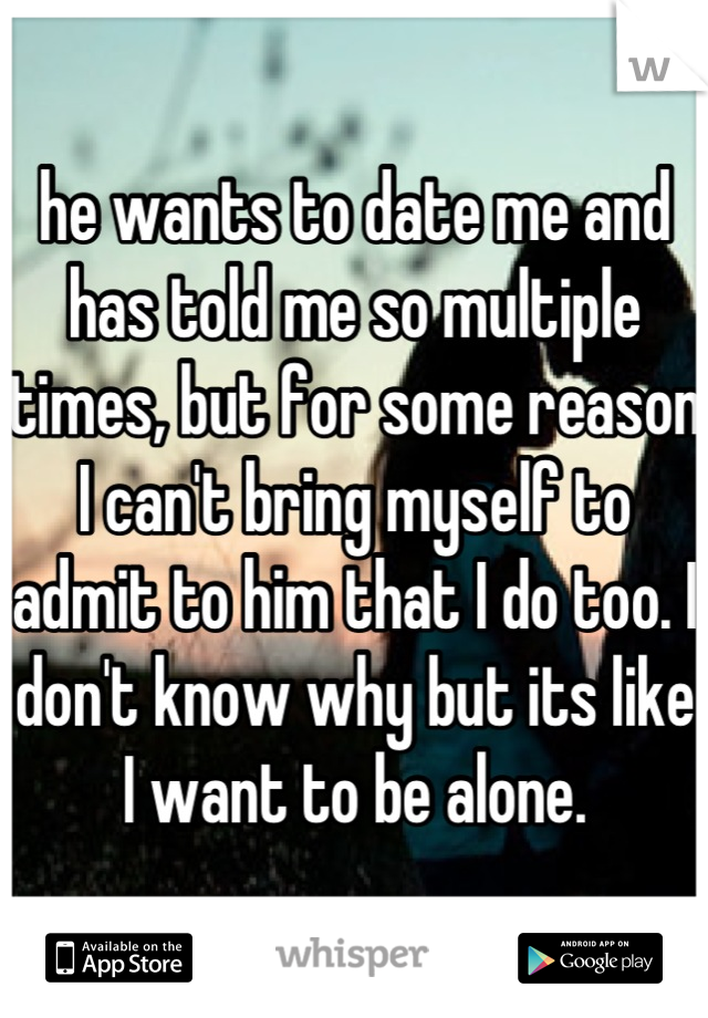 he wants to date me and has told me so multiple times, but for some reason I can't bring myself to admit to him that I do too. I don't know why but its like I want to be alone.