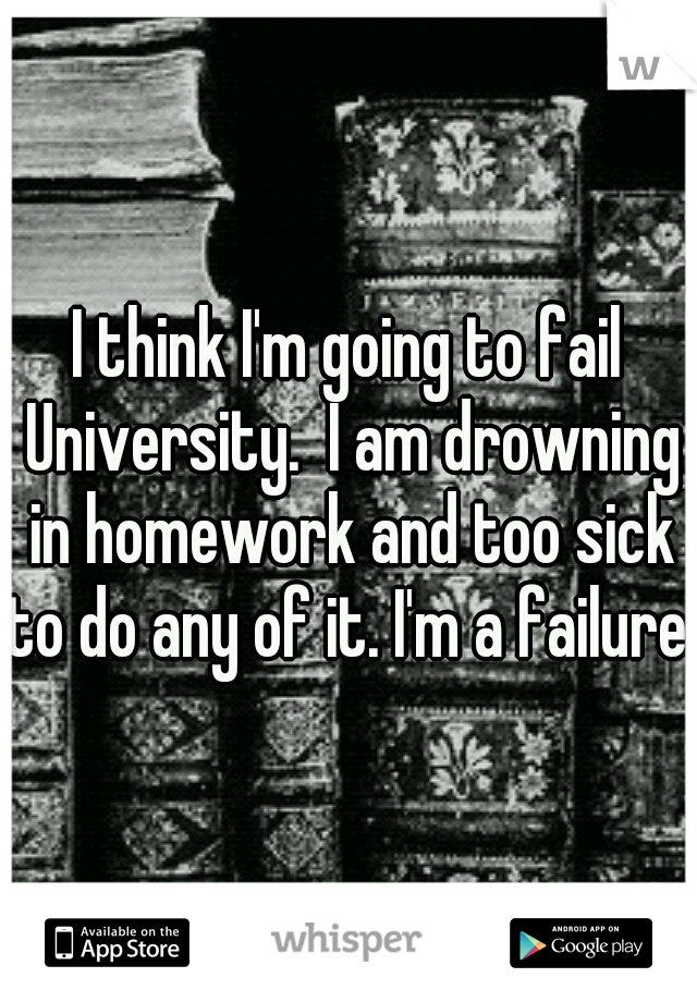 I think I'm going to fail University.  I am drowning in homework and too sick to do any of it. I'm a failure.