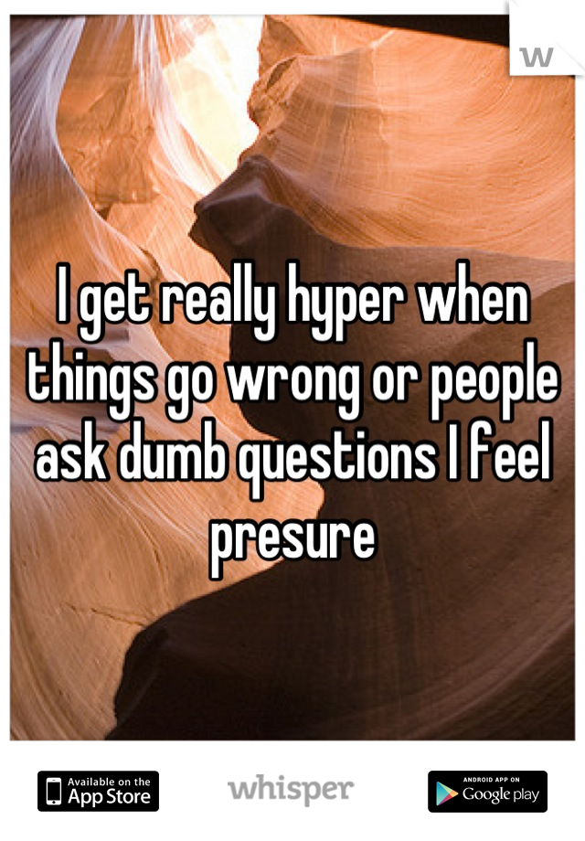 I get really hyper when things go wrong or people ask dumb questions I feel presure