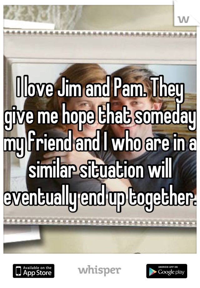 I love Jim and Pam. They give me hope that someday my friend and I who are in a similar situation will eventually end up together. 