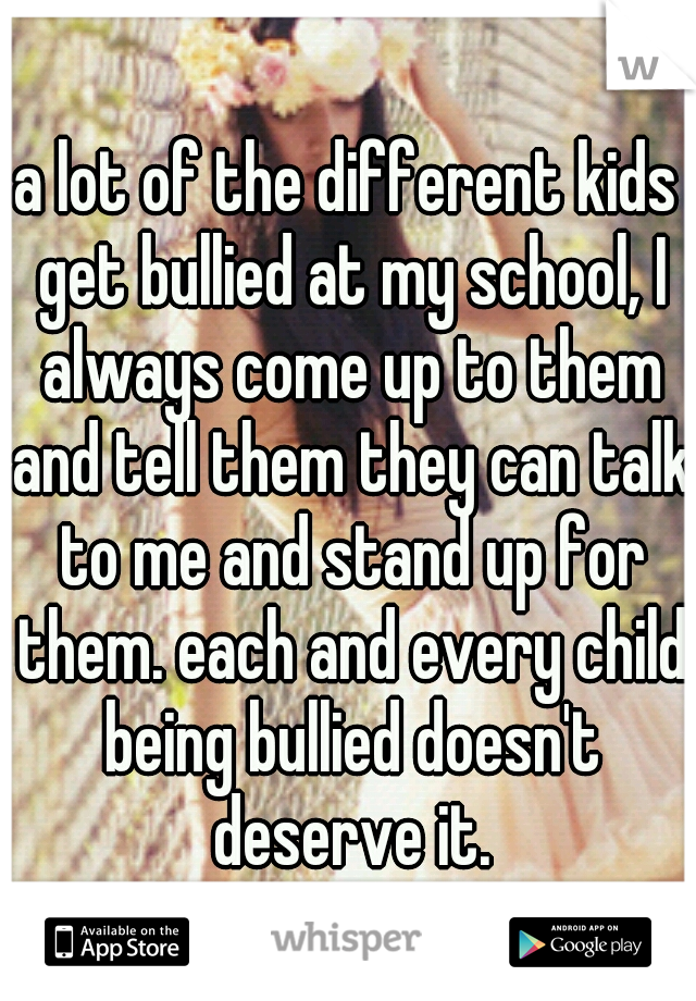 a lot of the different kids get bullied at my school, I always come up to them and tell them they can talk to me and stand up for them. each and every child being bullied doesn't deserve it.