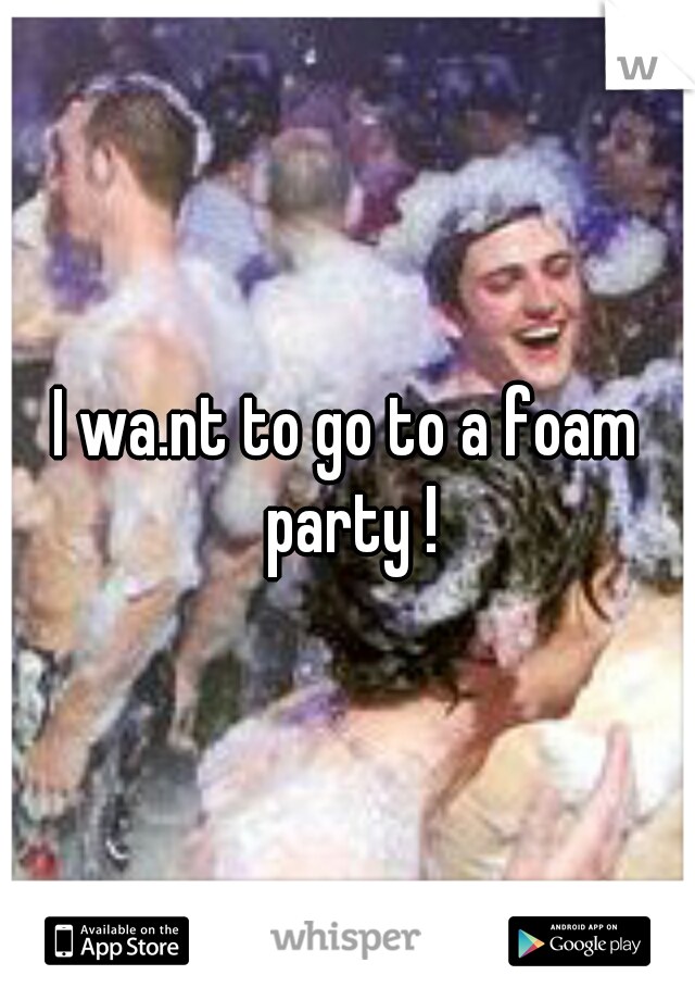 I wa.nt to go to a foam party !