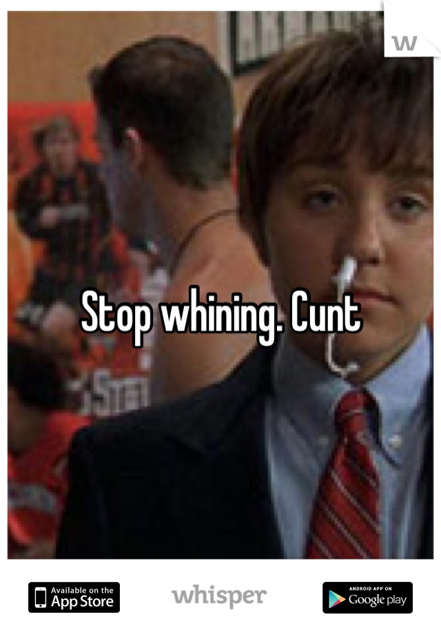 Stop whining. Cunt