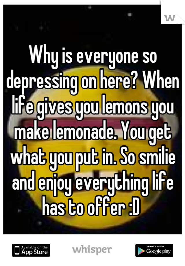 Why is everyone so depressing on here? When life gives you lemons you make lemonade. You get what you put in. So smilie and enjoy everything life has to offer :D 