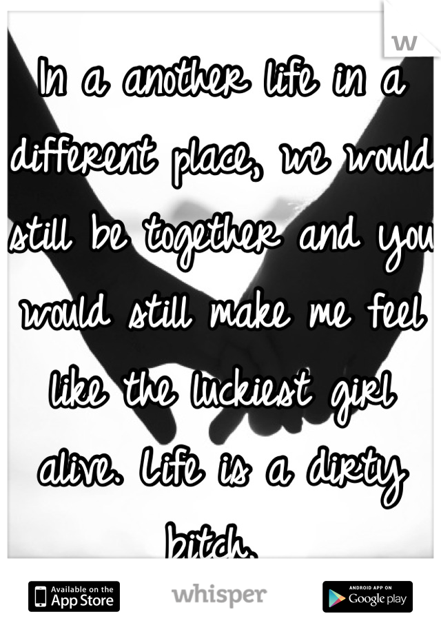 In a another life in a different place, we would still be together and you would still make me feel like the luckiest girl alive. Life is a dirty bitch. 