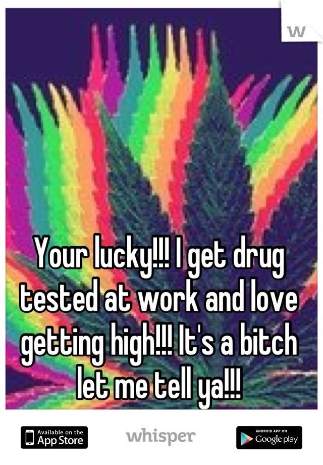 Your lucky!!! I get drug tested at work and love getting high!!! It's a bitch let me tell ya!!!
