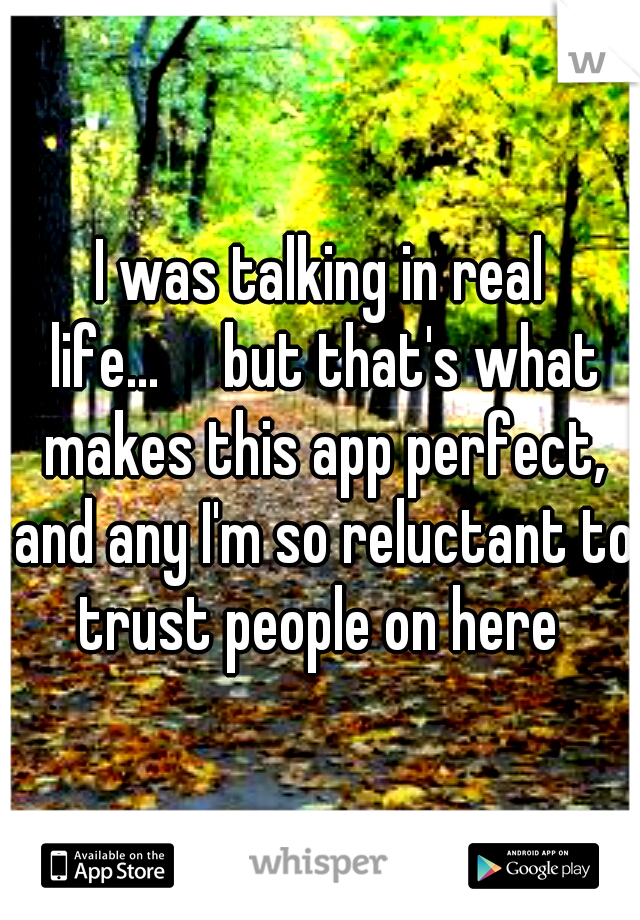 I was talking in real life...

but that's what makes this app perfect, and any I'm so reluctant to trust people on here 