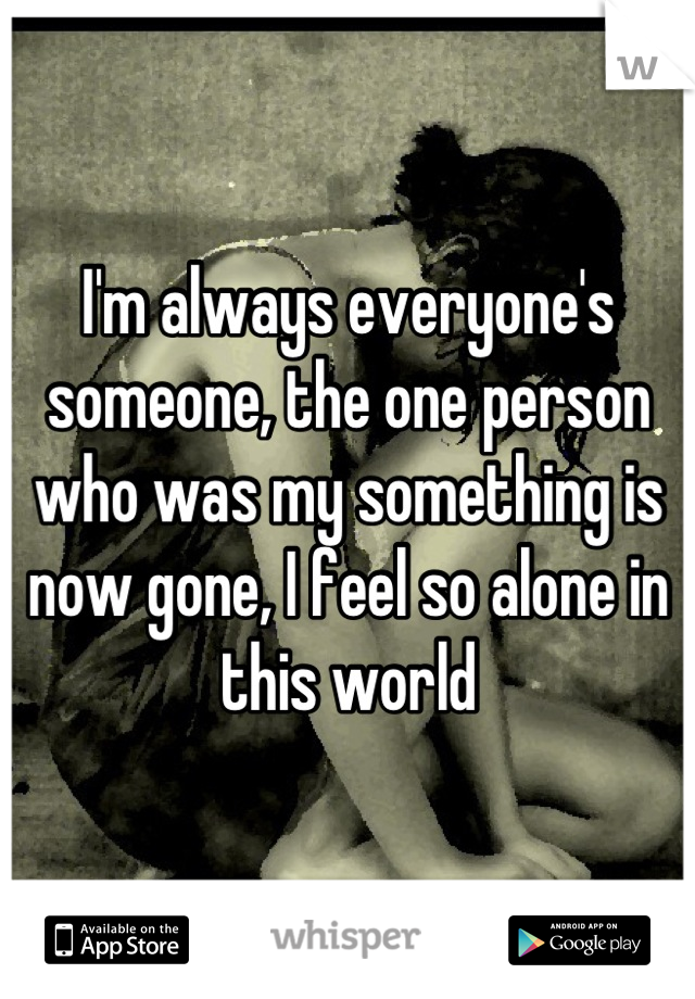 I'm always everyone's someone, the one person who was my something is now gone, I feel so alone in this world