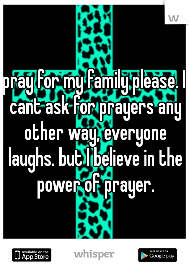 pray for my family please. I cant ask for prayers any other way, everyone laughs. but I believe in the power of prayer.