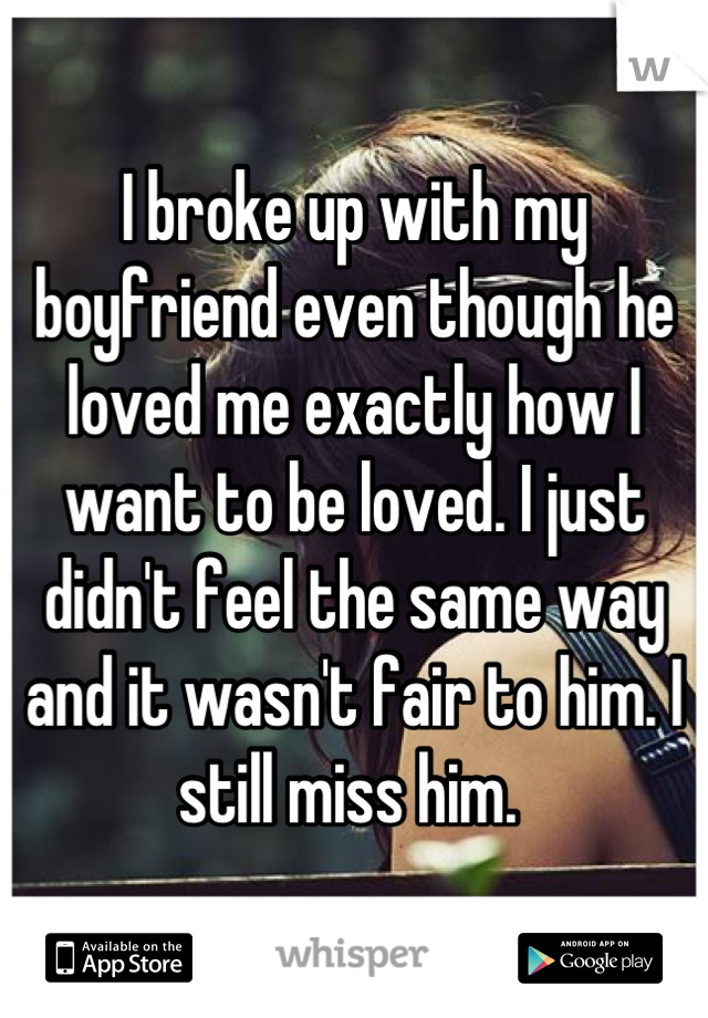 I broke up with my boyfriend even though he loved me exactly how I want to be loved. I just didn't feel the same way and it wasn't fair to him. I still miss him. 