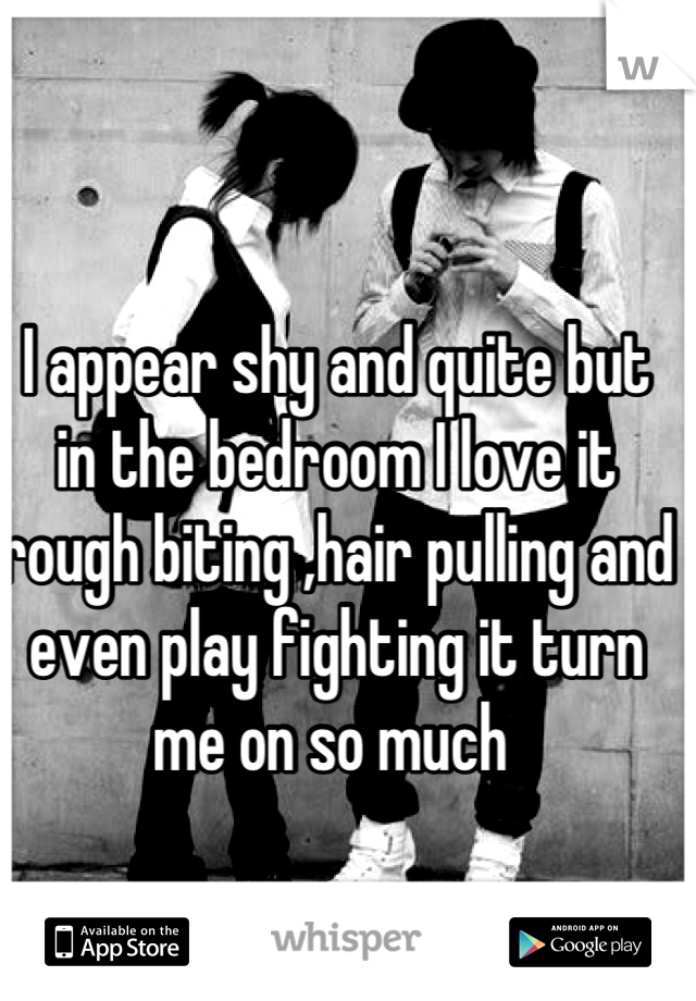 I appear shy and quite but in the bedroom I love it rough biting ,hair pulling and even play fighting it turn me on so much 