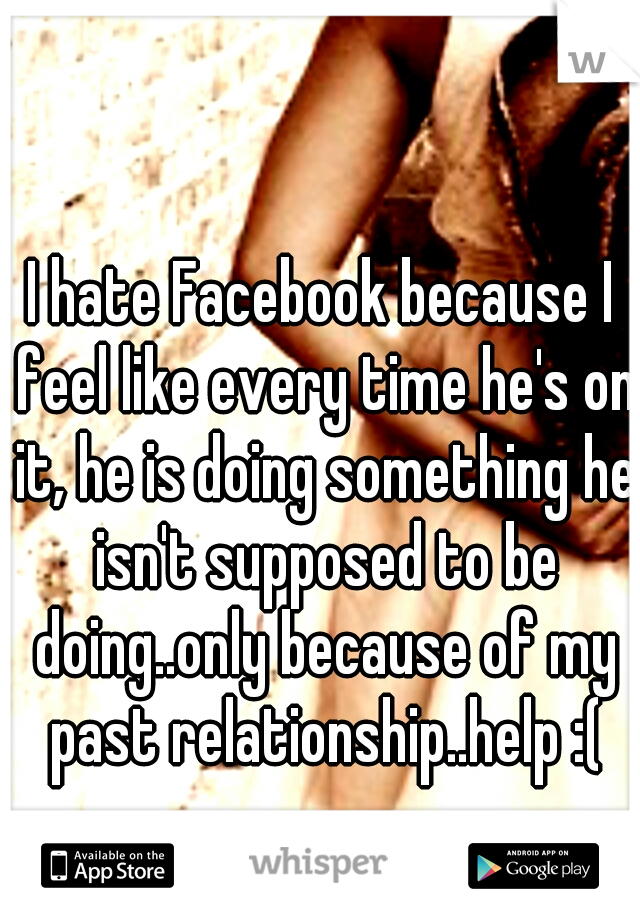 I hate Facebook because I feel like every time he's on it, he is doing something he isn't supposed to be doing..only because of my past relationship..help :(