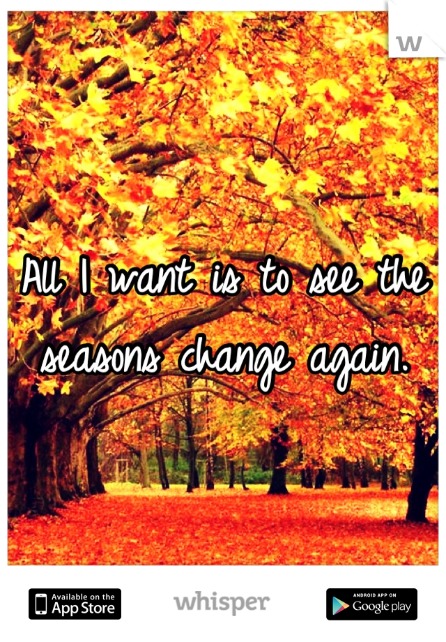 All I want is to see the seasons change again.
