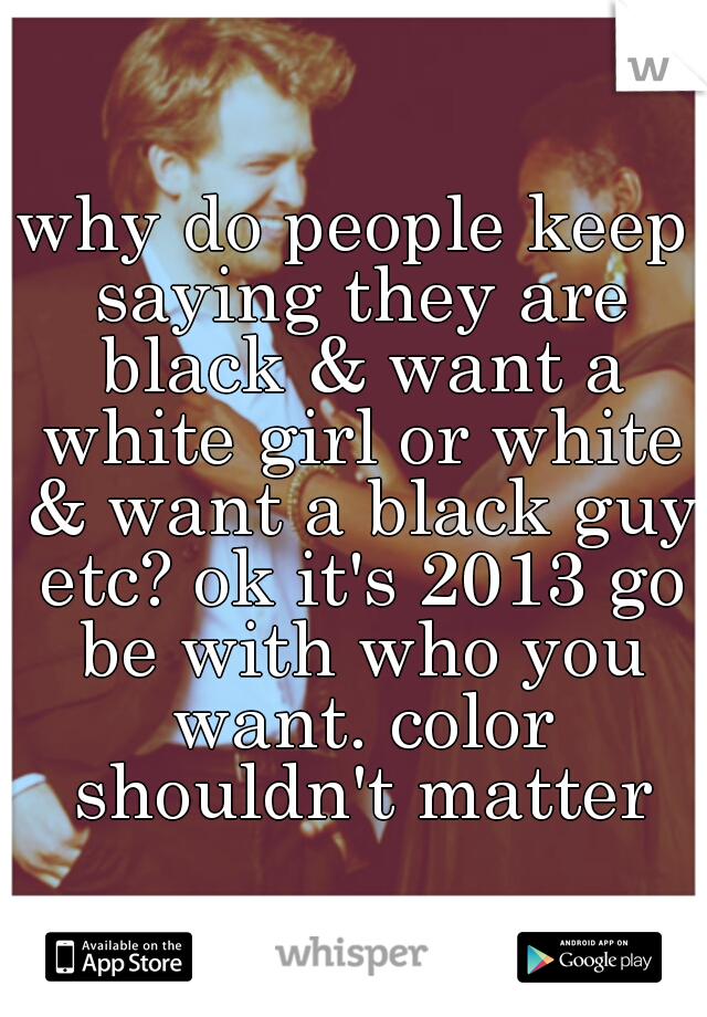 why do people keep saying they are black & want a white girl or white & want a black guy etc? ok it's 2013 go be with who you want. color shouldn't matter
