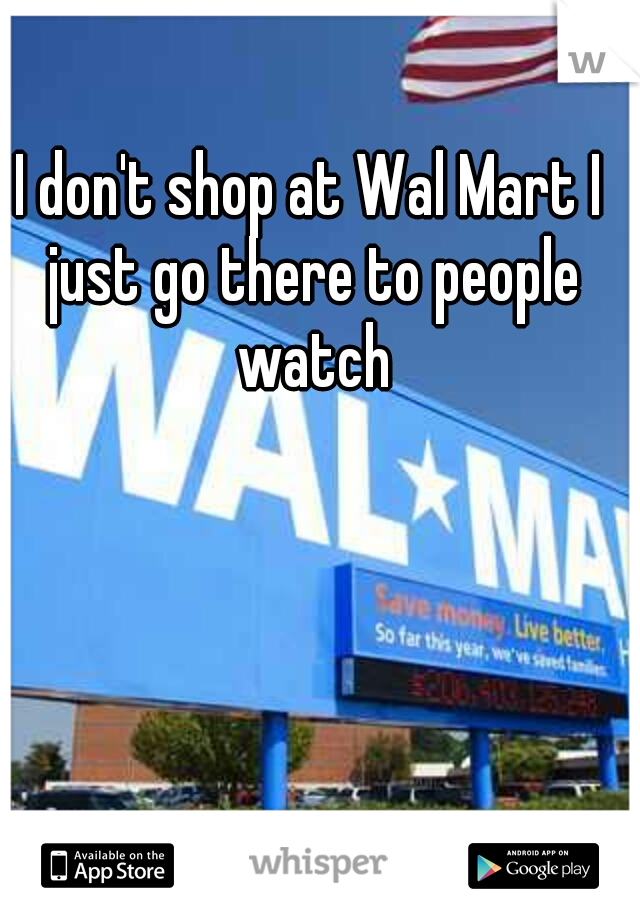 I don't shop at Wal Mart I just go there to people watch