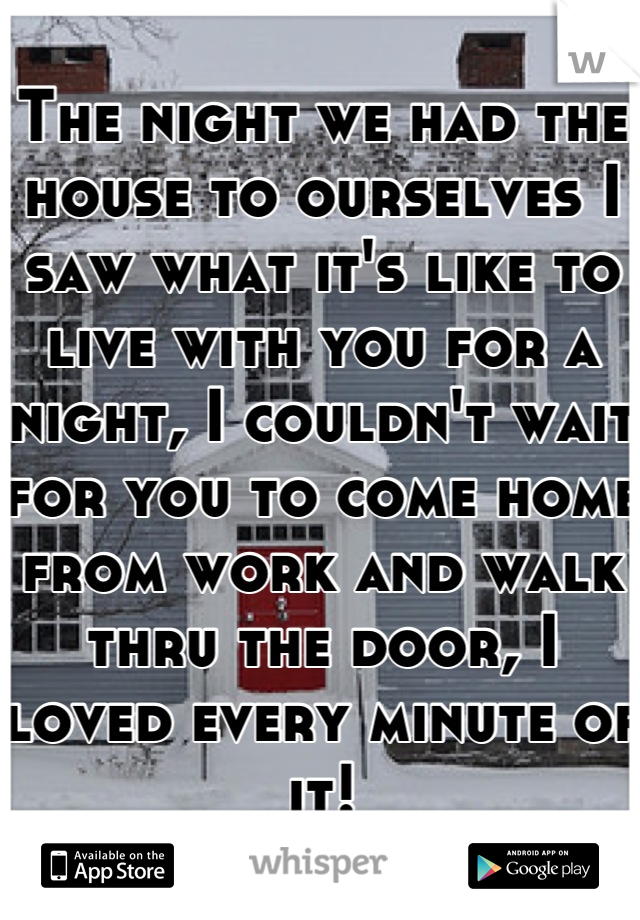 The night we had the house to ourselves I saw what it's like to live with you for a night, I couldn't wait for you to come home from work and walk thru the door, I loved every minute of it!