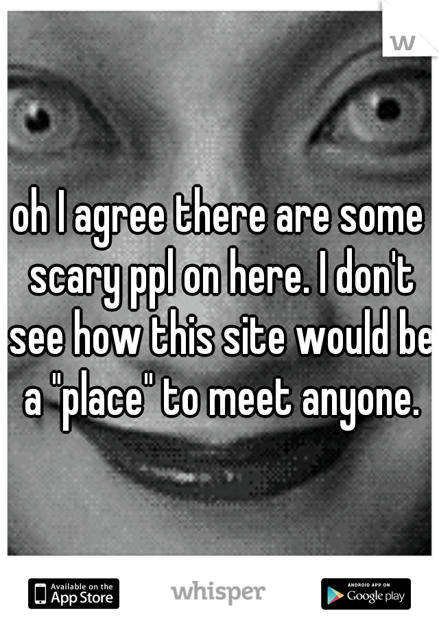 oh I agree there are some scary ppl on here. I don't see how this site would be a "place" to meet anyone.