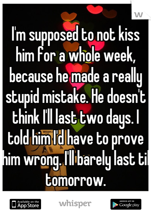 I'm supposed to not kiss him for a whole week, because he made a really stupid mistake. He doesn't think I'll last two days. I told him I'd have to prove him wrong. I'll barely last til tomorrow.