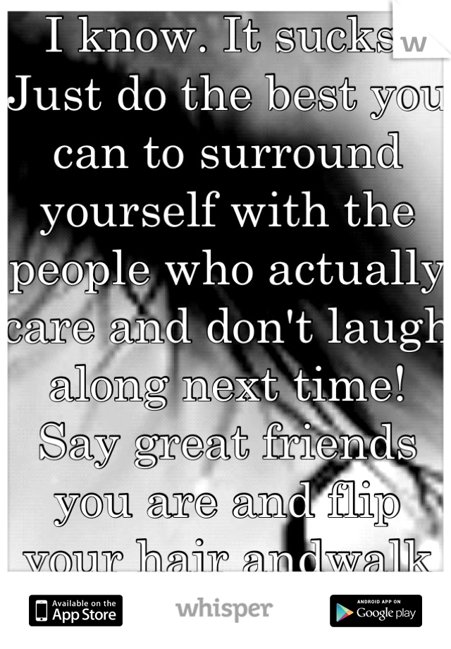 I know. It sucks. Just do the best you can to surround yourself with the people who actually care and don't laugh along next time! Say great friends you are and flip your hair andwalk away like a boss