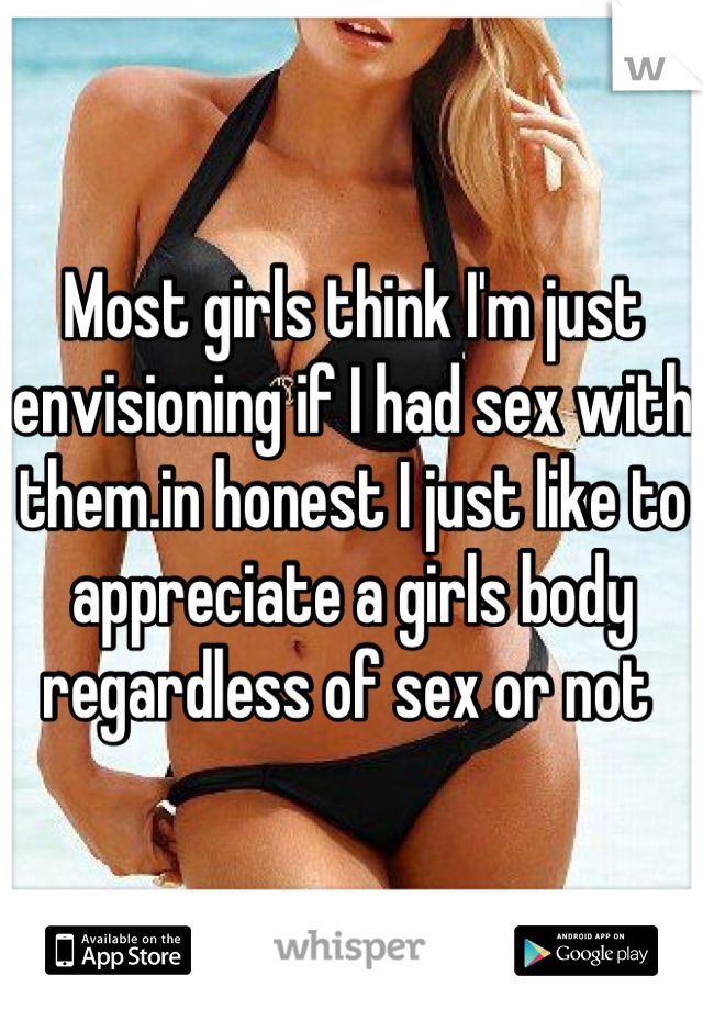 Most girls think I'm just envisioning if I had sex with them.in honest I just like to appreciate a girls body regardless of sex or not 