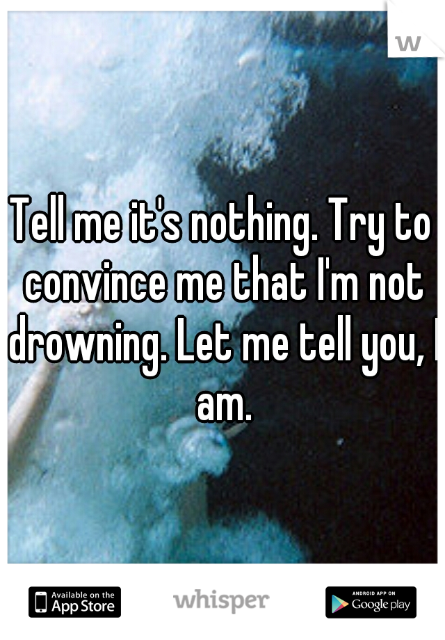 Tell me it's nothing. Try to convince me that I'm not drowning. Let me tell you, I am.