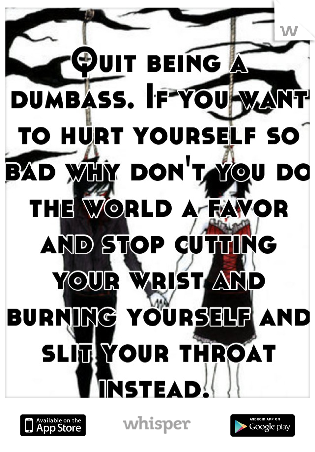 Quit being a dumbass. If you want to hurt yourself so bad why don't you do the world a favor and stop cutting your wrist and burning yourself and slit your throat instead. 
