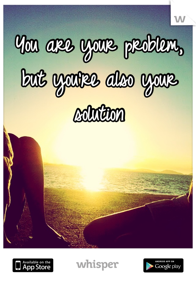 You are your problem, but you're also your solution