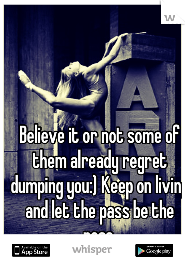 Believe it or not some of them already regret dumping you:) Keep on living and let the pass be the pass.