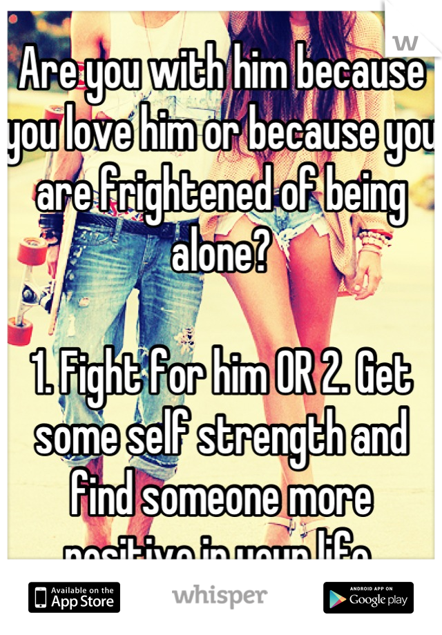 Are you with him because you love him or because you are frightened of being alone?

1. Fight for him OR 2. Get some self strength and find someone more positive in your life 